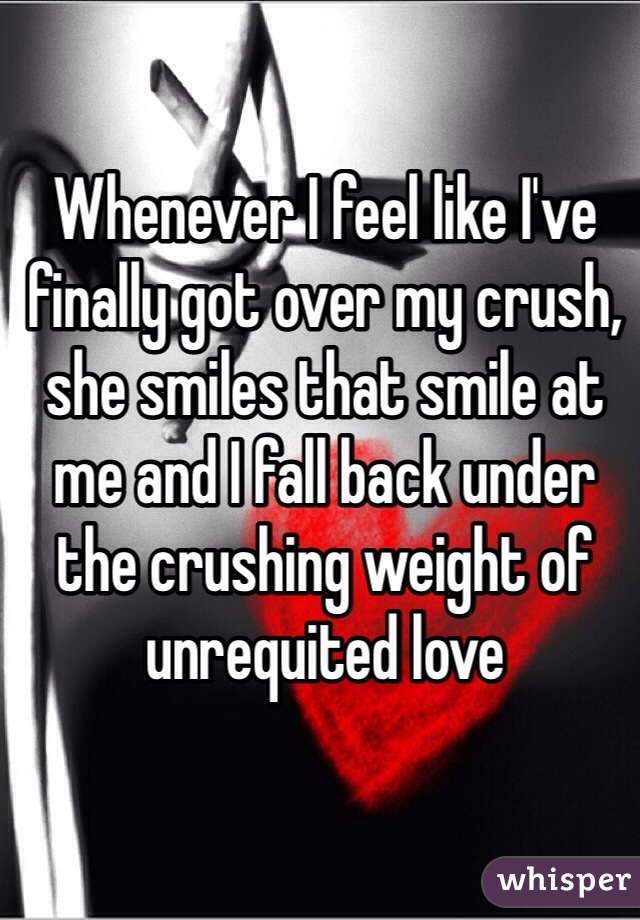 Whenever I feel like I've finally got over my crush, she smiles that smile at me and I fall back under the crushing weight of unrequited love