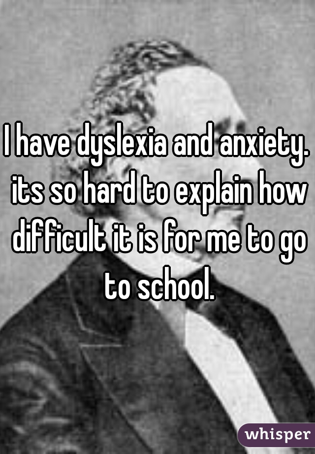 I have dyslexia and anxiety. its so hard to explain how difficult it is for me to go to school.