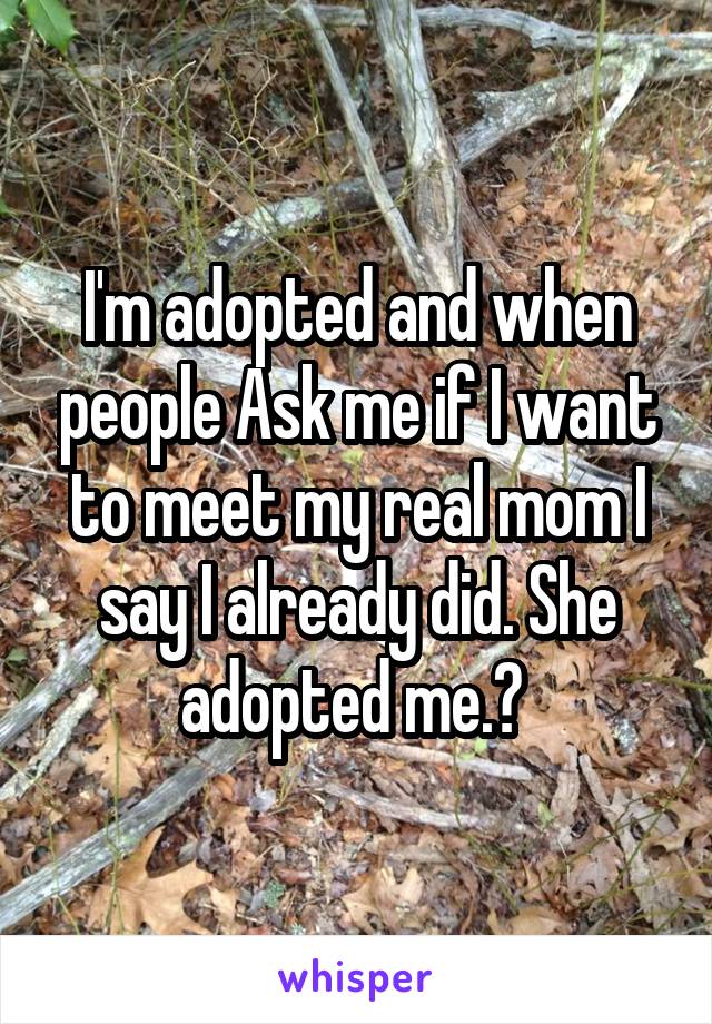 I'm adopted and when people Ask me if I want to meet my real mom I say I already did. She adopted me.♡ 