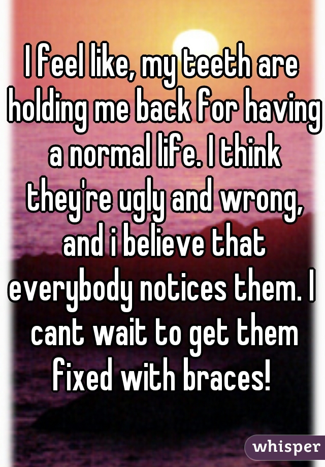 I feel like, my teeth are holding me back for having a normal life. I think they're ugly and wrong, and i believe that everybody notices them. I  cant wait to get them fixed with braces! 