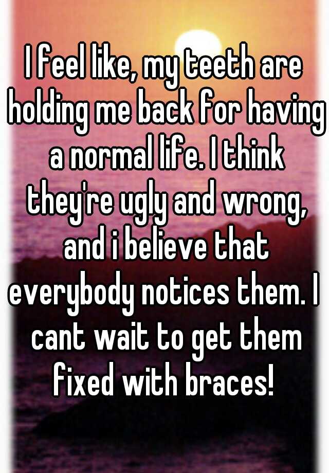 I feel like, my teeth are holding me back for having a normal life. I think they're ugly and wrong, and i believe that everybody notices them. I  cant wait to get them fixed with braces! 