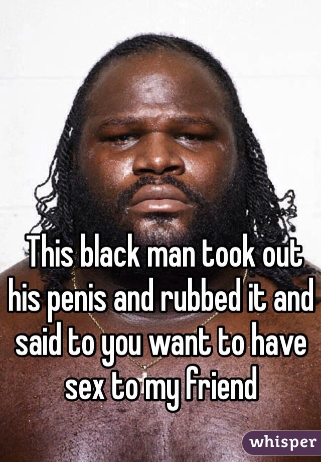  This black man took out his penis and rubbed it and said to you want to have sex to my friend 