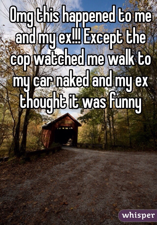 Omg this happened to me and my ex!!! Except the cop watched me walk to my car naked and my ex thought it was funny