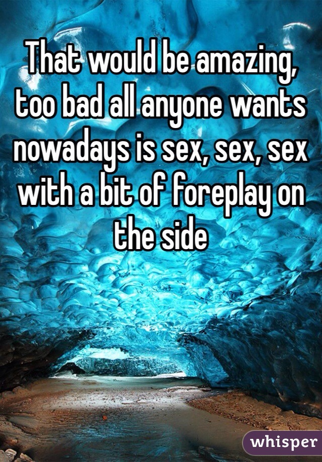 That would be amazing, too bad all anyone wants nowadays is sex, sex, sex with a bit of foreplay on the side