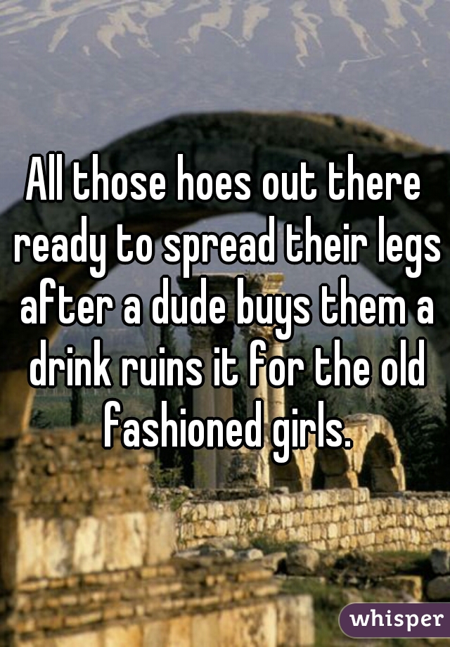 All those hoes out there ready to spread their legs after a dude buys them a drink ruins it for the old fashioned girls.