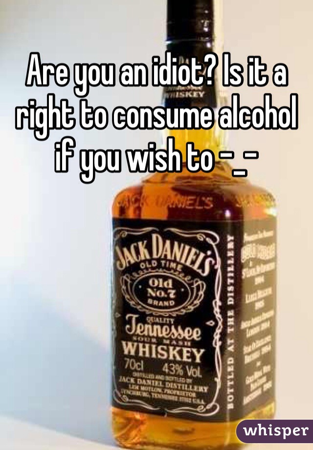 Are you an idiot? Is it a right to consume alcohol if you wish to -_- 