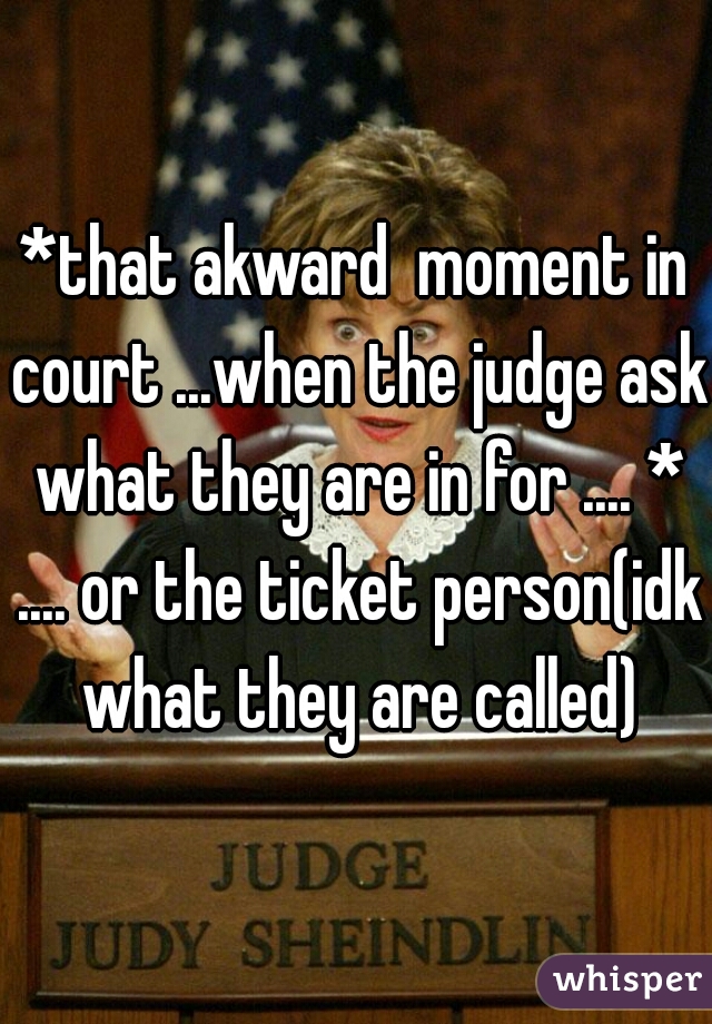 *that akward  moment in court ...when the judge ask what they are in for .... * .... or the ticket person(idk what they are called)