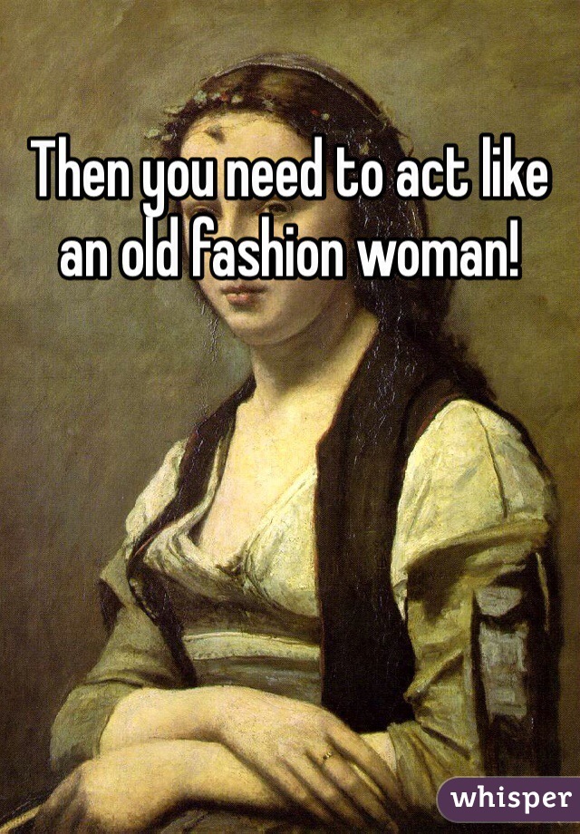 Then you need to act like an old fashion woman! 