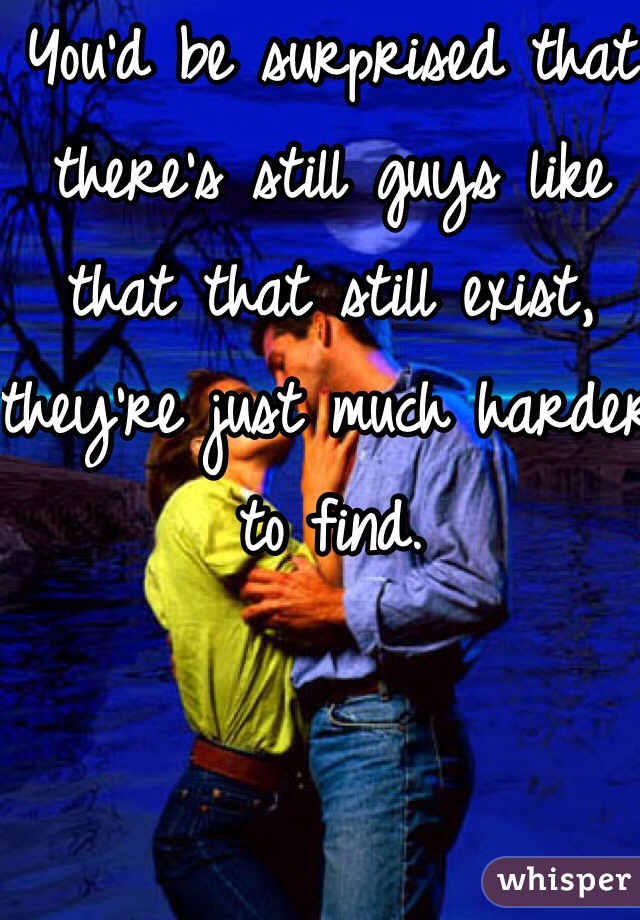 You'd be surprised that there's still guys like that that still exist, they're just much harder to find.