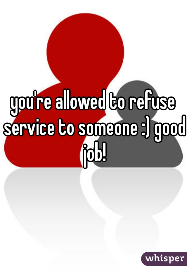 you're allowed to refuse service to someone :) good job!