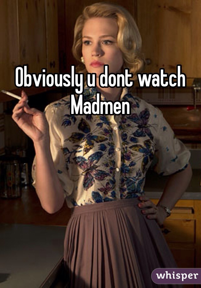 Obviously u dont watch Madmen