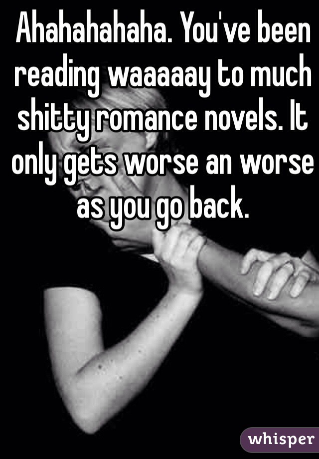 Ahahahahaha. You've been reading waaaaay to much shitty romance novels. It only gets worse an worse  as you go back.