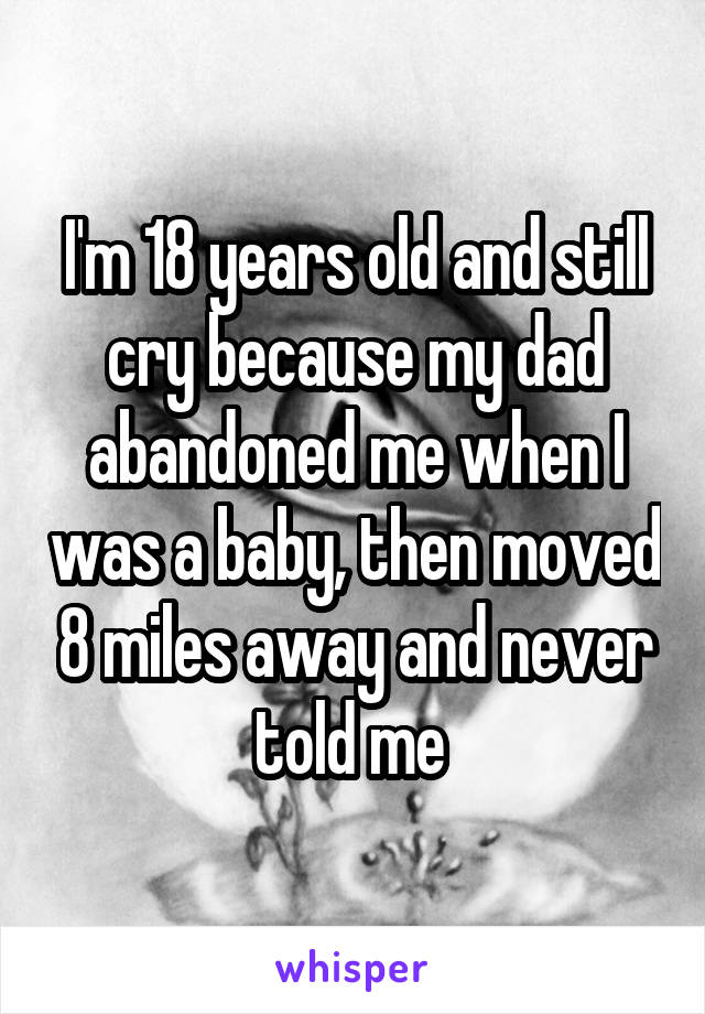 I'm 18 years old and still cry because my dad abandoned me when I was a baby, then moved 8 miles away and never told me 
