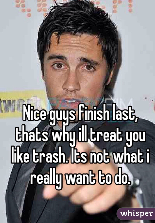 Nice guys finish last, thats why ill treat you like trash. Its not what i really want to do. 