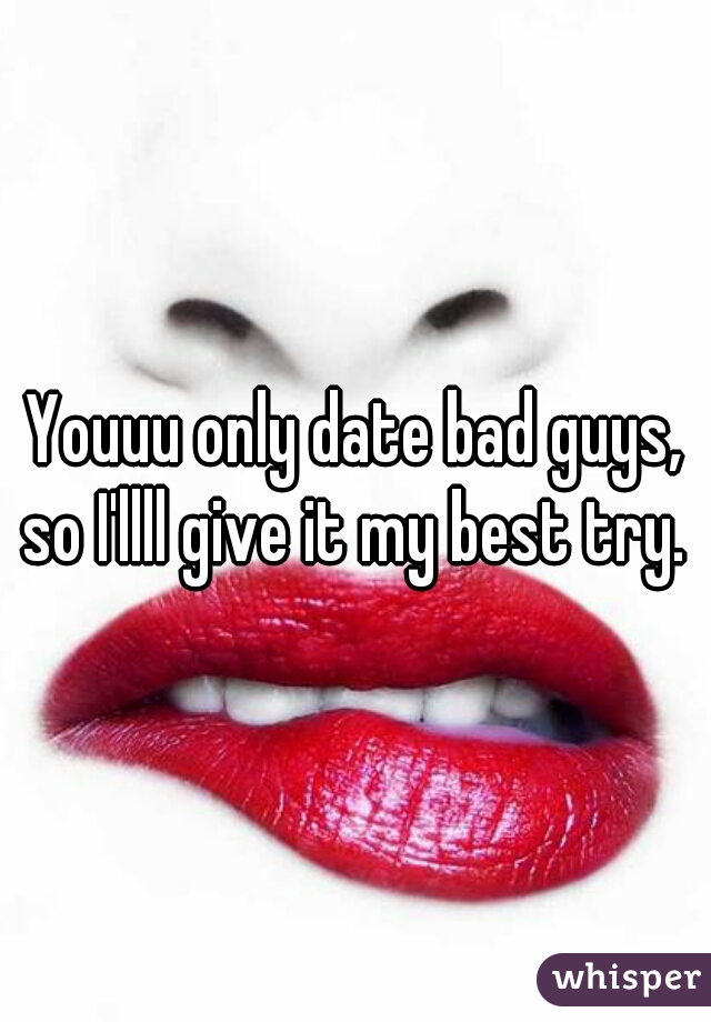 Youuu only date bad guys, so I'llll give it my best try. 