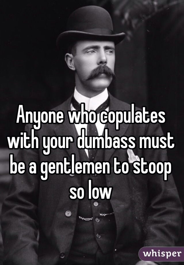 Anyone who copulates with your dumbass must be a gentlemen to stoop so low 