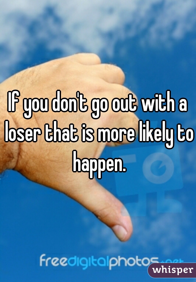 If you don't go out with a loser that is more likely to happen.