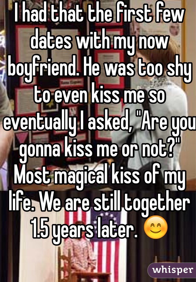 I had that the first few dates with my now boyfriend. He was too shy to even kiss me so eventually I asked, "Are you gonna kiss me or not?" Most magical kiss of my life. We are still together 1.5 years later. 😊