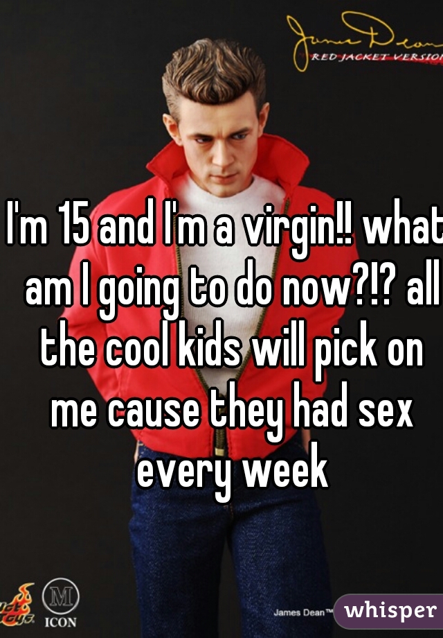 I'm 15 and I'm a virgin!! what am I going to do now?!? all the cool kids will pick on me cause they had sex every week