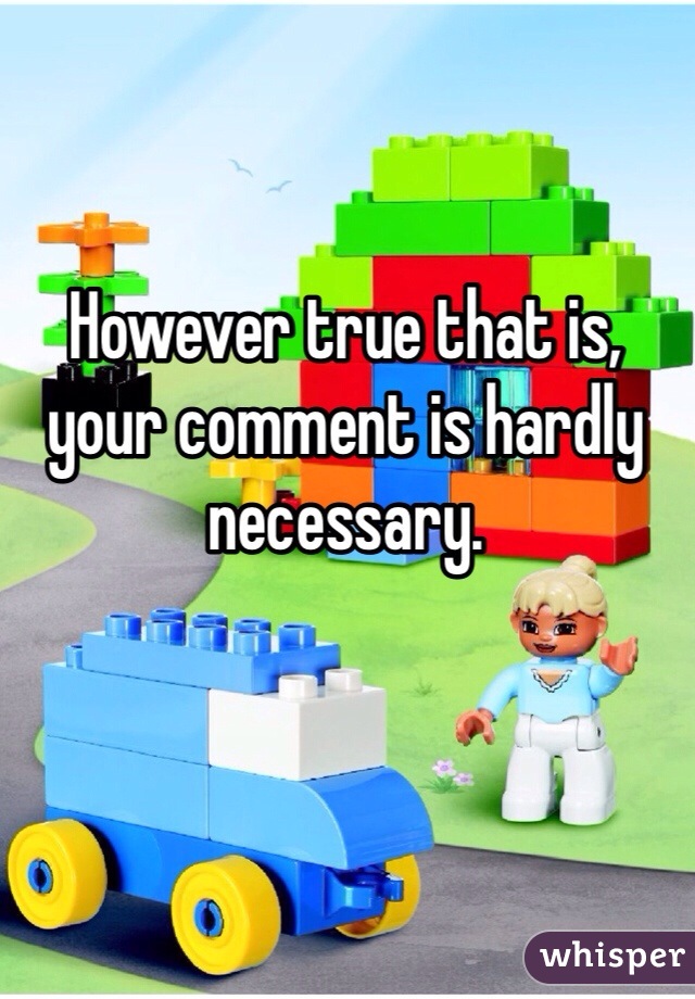 However true that is, your comment is hardly necessary.