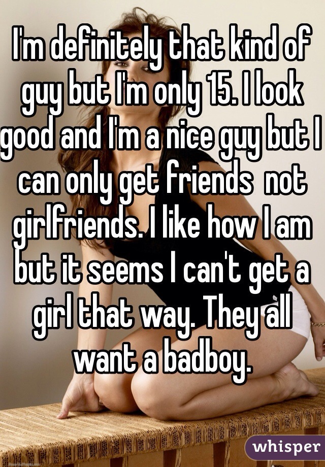 I'm definitely that kind of guy but I'm only 15. I look good and I'm a nice guy but I can only get friends  not girlfriends. I like how I am but it seems I can't get a girl that way. They all want a badboy.