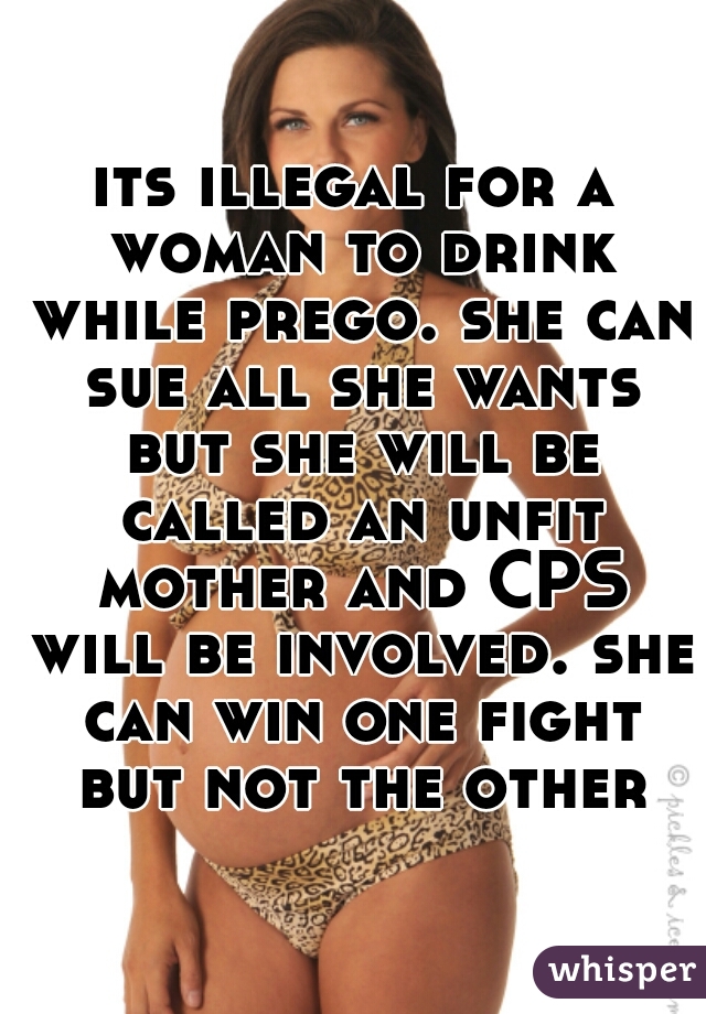 its illegal for a woman to drink while prego. she can sue all she wants but she will be called an unfit mother and CPS will be involved. she can win one fight but not the other