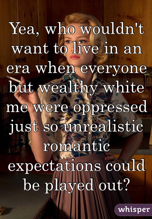 Yea, who wouldn't want to live in an era when everyone but wealthy white me were oppressed just so unrealistic romantic expectations could be played out?