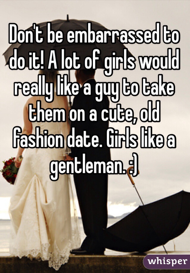 Don't be embarrassed to do it! A lot of girls would really like a guy to take them on a cute, old fashion date. Girls like a gentleman. :)