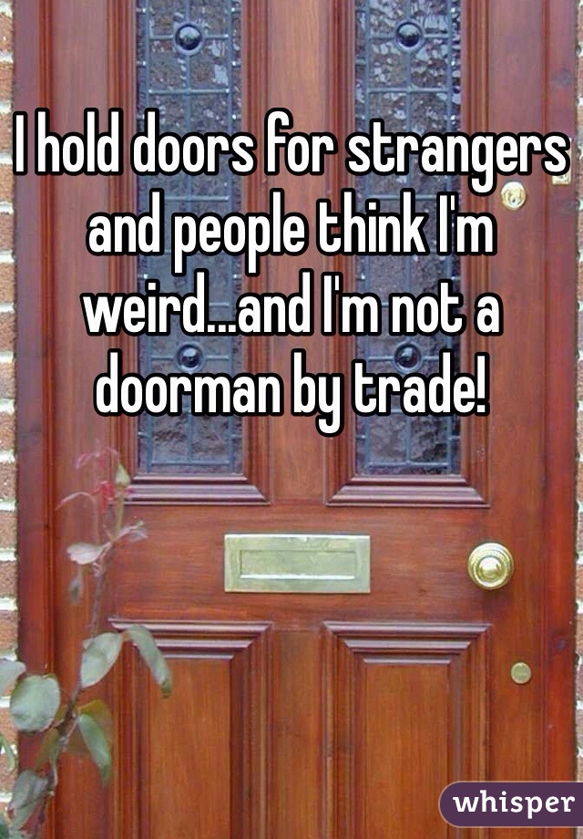 I hold doors for strangers and people think I'm weird...and I'm not a doorman by trade!