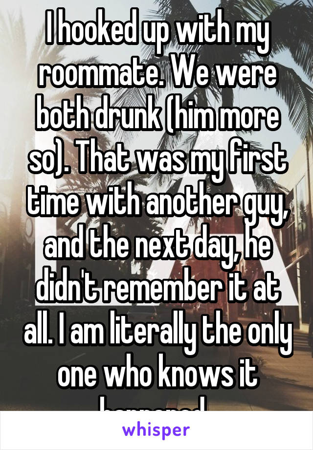 I hooked up with my roommate. We were both drunk (him more so). That was my first time with another guy, and the next day, he didn't remember it at all. I am literally the only one who knows it happened. 