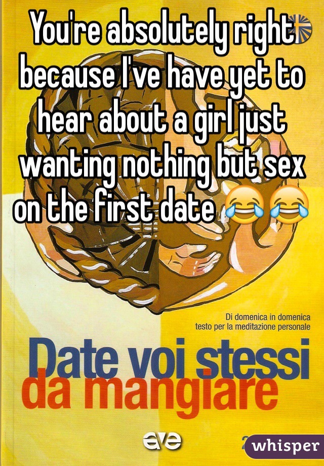 You're absolutely right because I've have yet to hear about a girl just wanting nothing but sex on the first date 😂😂