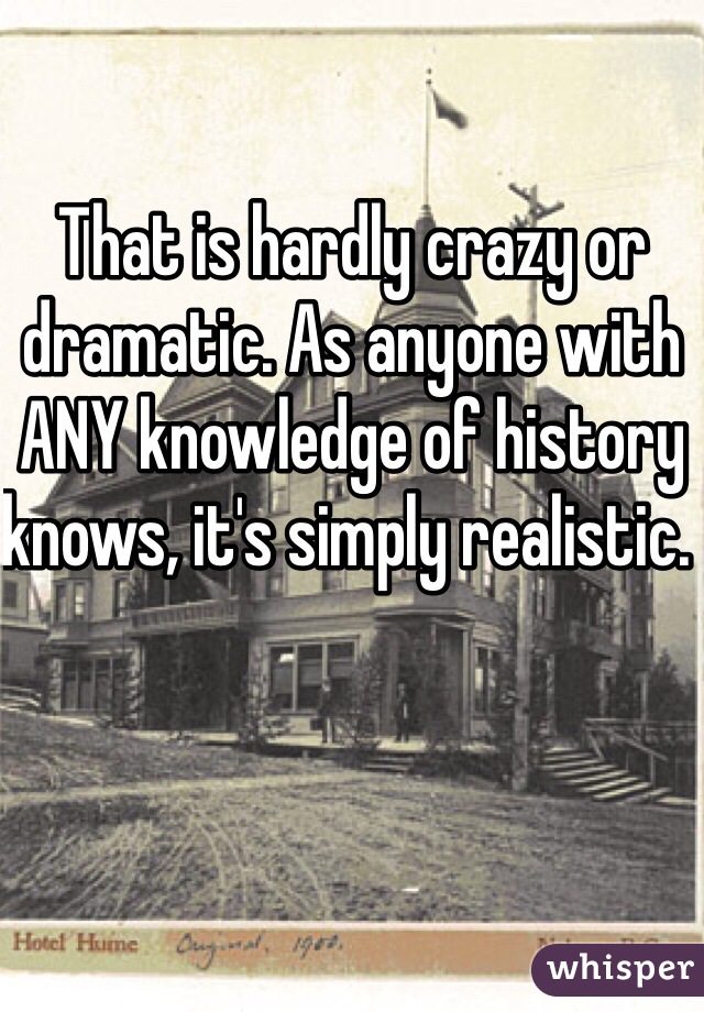 That is hardly crazy or dramatic. As anyone with ANY knowledge of history knows, it's simply realistic. 