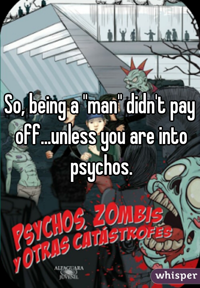 So, being a "man" didn't pay off...unless you are into psychos.