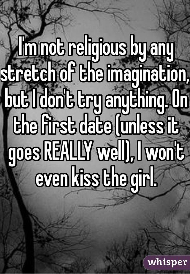 I'm not religious by any stretch of the imagination, but I don't try anything. On the first date (unless it goes REALLY well), I won't even kiss the girl.