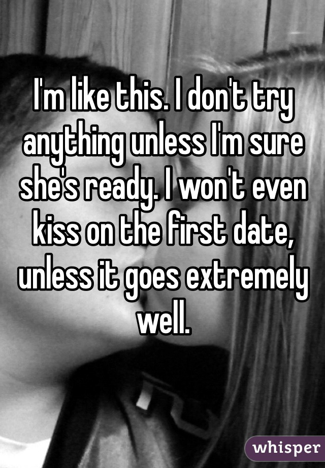 I'm like this. I don't try anything unless I'm sure she's ready. I won't even kiss on the first date, unless it goes extremely well.