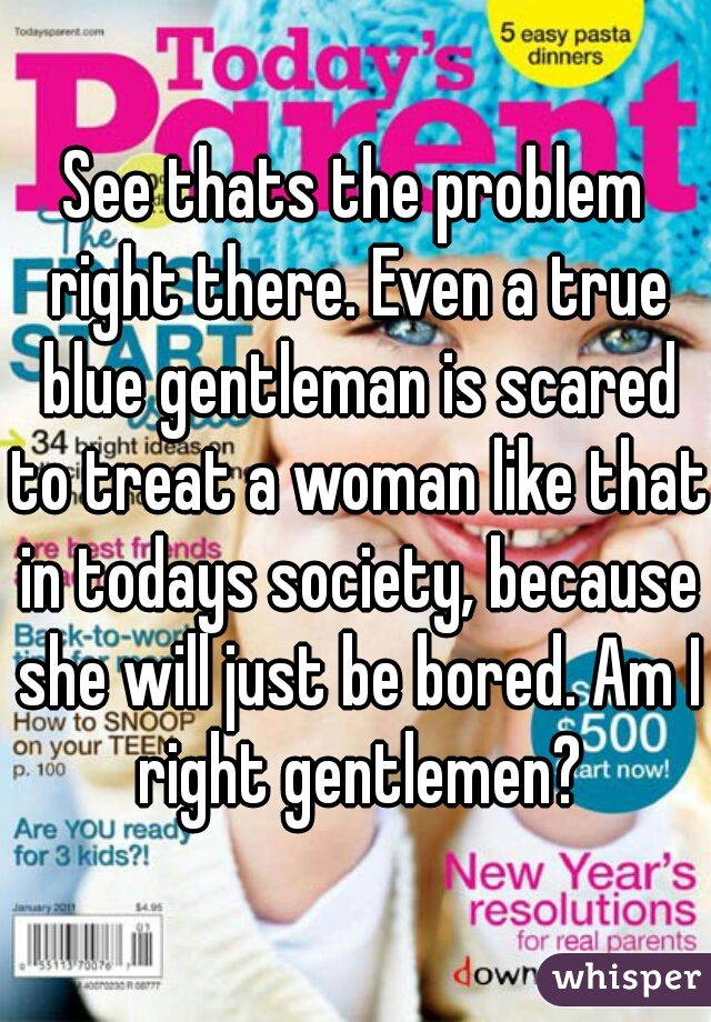 See thats the problem right there. Even a true blue gentleman is scared to treat a woman like that in todays society, because she will just be bored. Am I right gentlemen?