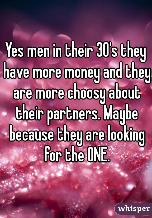 Yes men in their 30's they have more money and they are more choosy about their partners. Maybe because they are looking for the ONE.