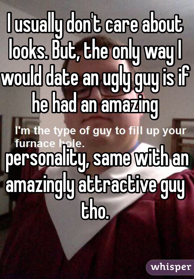 I usually don't care about looks. But, the only way I would date an ugly guy is if he had an amazing

 personality, same with an amazingly attractive guy tho. 