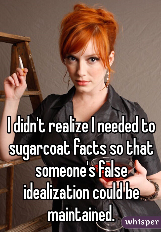 I didn't realize I needed to sugarcoat facts so that someone's false idealization could be maintained. 