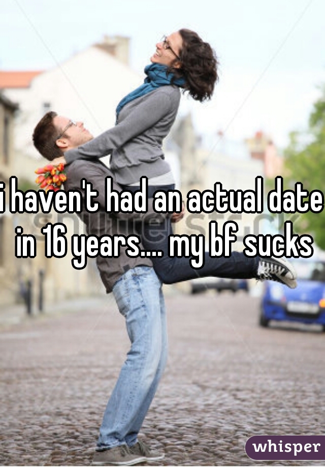 i haven't had an actual date in 16 years.... my bf sucks