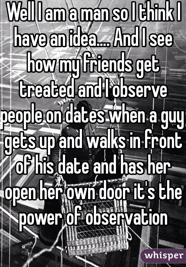 Well I am a man so I think I have an idea.... And I see how my friends get treated and I observe people on dates when a guy gets up and walks in front of his date and has her open her own door it's the power of observation 