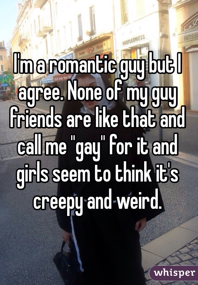 I'm a romantic guy but I agree. None of my guy friends are like that and call me "gay" for it and girls seem to think it's creepy and weird. 