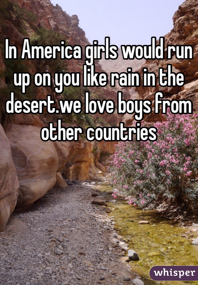 In America girls would run up on you like rain in the desert.we love boys from other countries