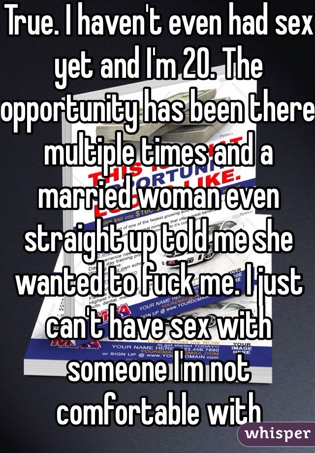 True. I haven't even had sex yet and I'm 20. The opportunity has been there multiple times and a married woman even straight up told me she wanted to fuck me. I just can't have sex with someone I'm not comfortable with 