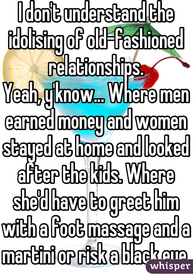 I don't understand the idolising of old-fashioned relationships.
Yeah, y'know... Where men earned money and women stayed at home and looked after the kids. Where she'd have to greet him with a foot massage and a martini or risk a black eye. How perfect!