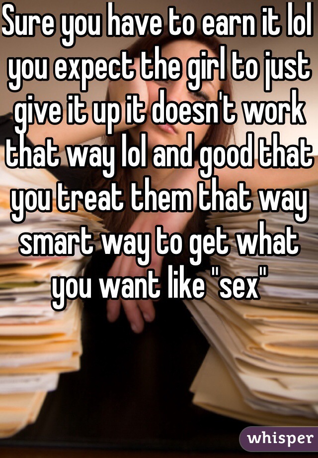 Sure you have to earn it lol you expect the girl to just give it up it doesn't work that way lol and good that you treat them that way smart way to get what you want like "sex"