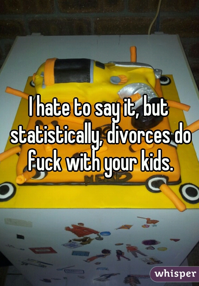 I hate to say it, but statistically, divorces do fuck with your kids.