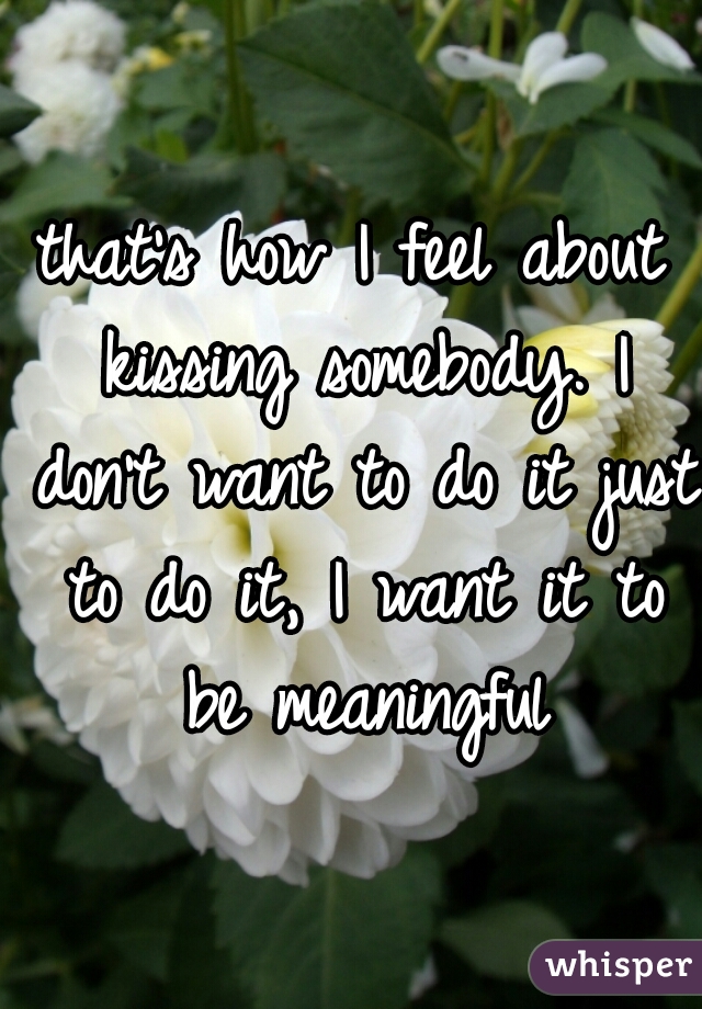 that's how I feel about kissing somebody. I don't want to do it just to do it, I want it to be meaningful