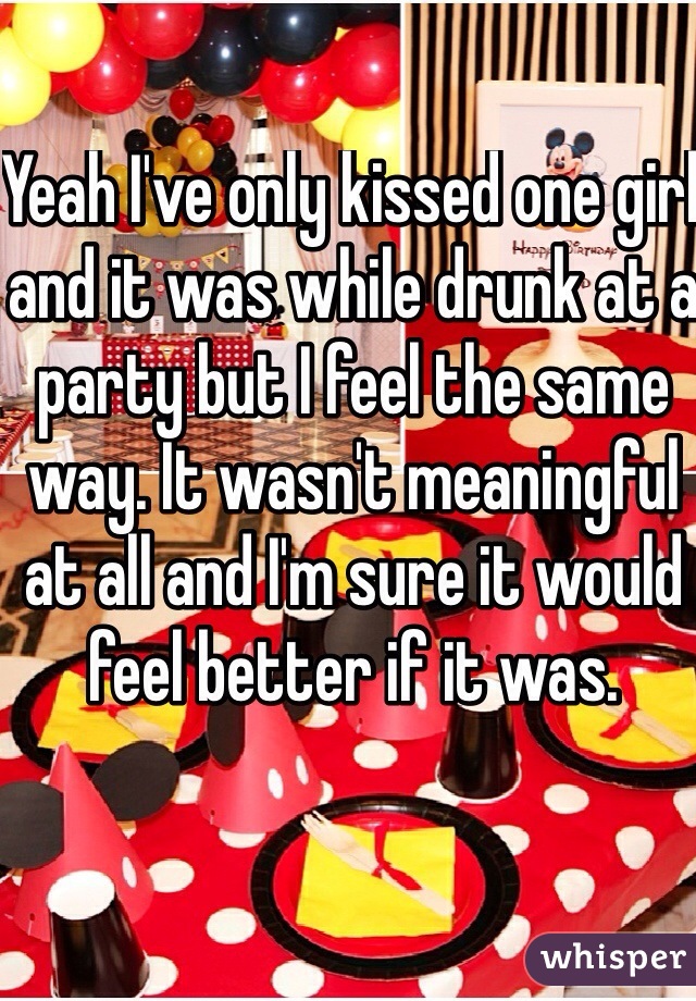 Yeah I've only kissed one girl and it was while drunk at a party but I feel the same way. It wasn't meaningful at all and I'm sure it would feel better if it was. 