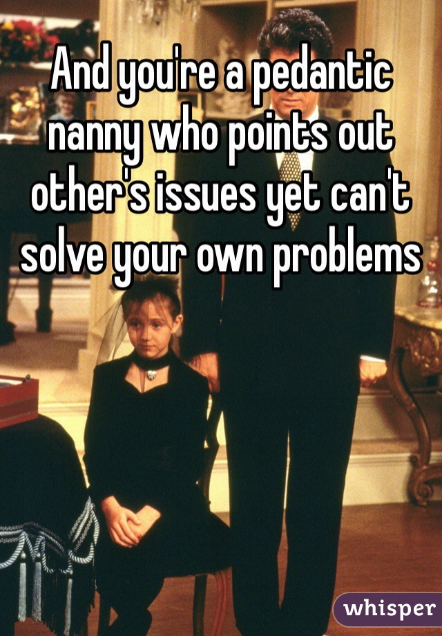 And you're a pedantic nanny who points out other's issues yet can't solve your own problems 